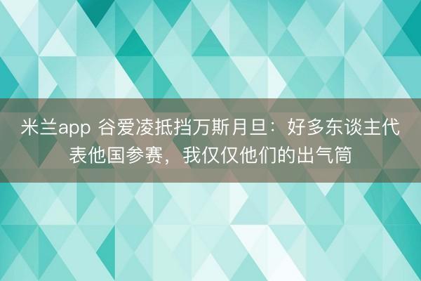 米兰app 谷爱凌抵挡万斯月旦：好多东谈主代表他国参赛，我仅仅他们的出气筒