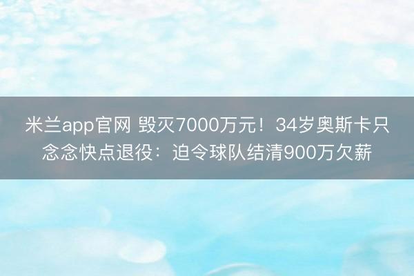 米兰app官网 毁灭7000万元！34岁奥斯卡只念念快点退役：迫令球队结清900万欠薪