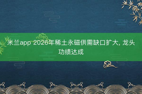 米兰app 2026年稀土永磁供需缺口扩大, 龙头功绩达成