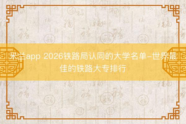 米兰app 2026铁路局认同的大学名单-世界最佳的铁路大专排行