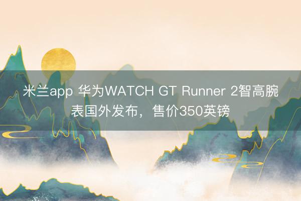 米兰app 华为WATCH GT Runner 2智高腕表国外发布,售价350英镑