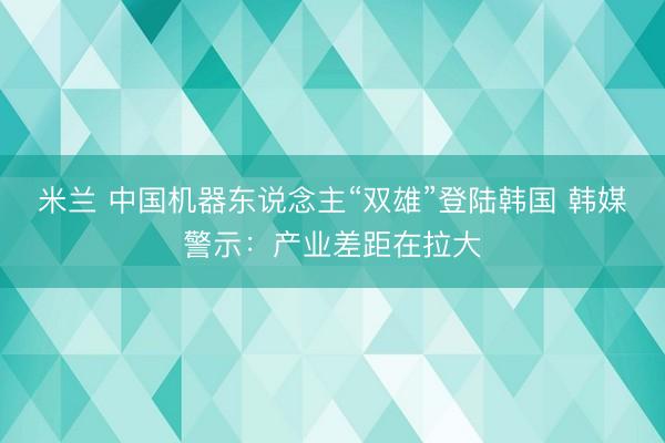米兰 中国机器东说念主“双雄”登陆韩国 韩媒警示:产业差距在拉大