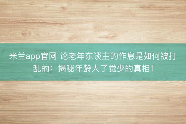米兰app官网 论老年东谈主的作息是如何被打乱的：揭秘年龄大了觉少的真相！