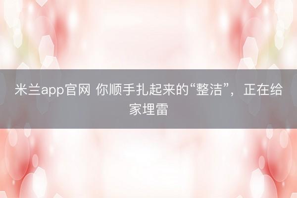 米兰app官网 你顺手扎起来的“整洁”，正在给家埋雷