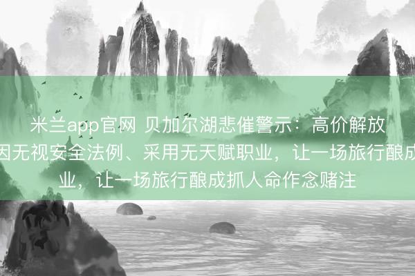 米兰app官网 贝加尔湖悲催警示：高价解放行看似解放，却因无视安全法例、采用无天赋职业，让一场旅行酿成抓人命作念赌注