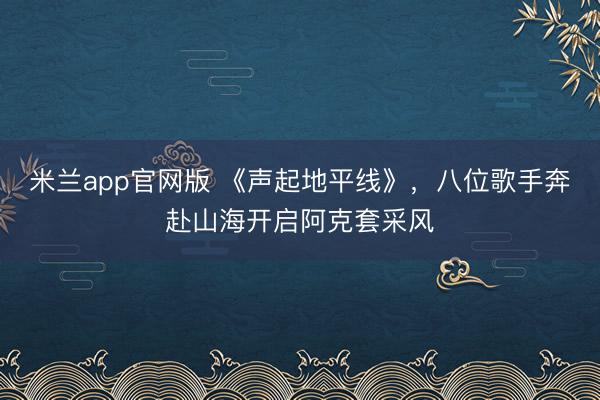 米兰app官网版 《声起地平线》，八位歌手奔赴山海开启阿克套采风