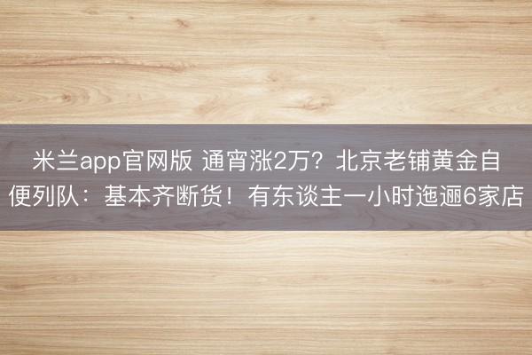 米兰app官网版 通宵涨2万?北京老铺黄金自便列队:基本齐断货!有东谈主一小时迤逦6家店